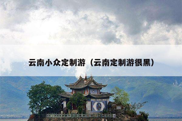 云南小众定制游（云南定制游很黑）
