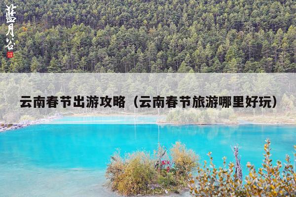云南春节出游攻略（云南春节旅游哪里好玩）