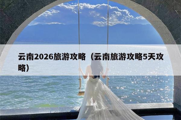 云南2026旅游攻略（云南旅游攻略5天攻略）