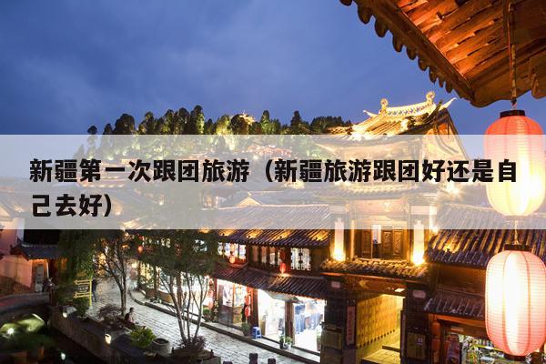 新疆第一次跟团旅游（新疆旅游跟团好还是自己去好）
