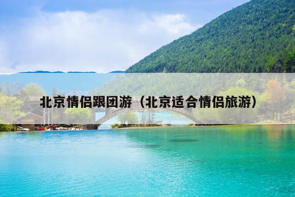 北京情侣跟团游（北京适合情侣旅游）