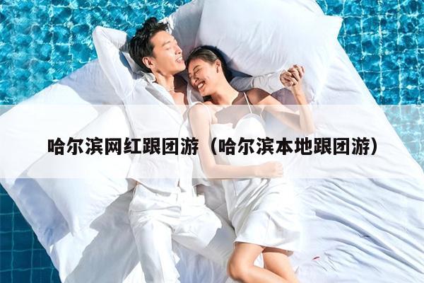 哈尔滨网红跟团游（哈尔滨本地跟团游）