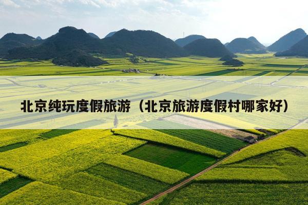 北京纯玩度假旅游（北京旅游度假村哪家好）