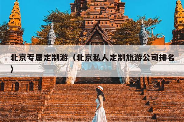 北京专属定制游（北京私人定制旅游公司排名）