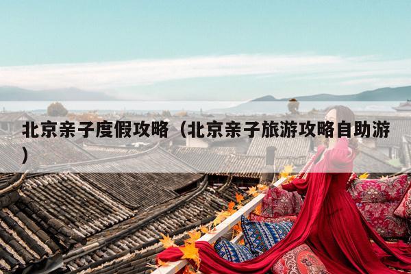 北京亲子度假攻略（北京亲子旅游攻略自助游）