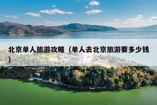 北京单人旅游攻略（单人去北京旅游要多少钱）