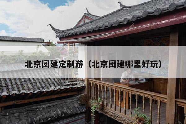 北京团建定制游（北京团建哪里好玩）