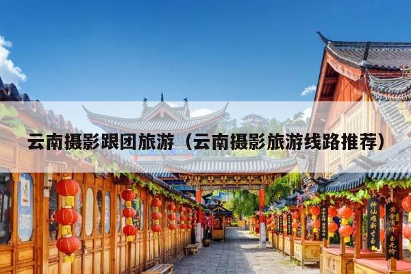 云南摄影跟团旅游（云南摄影旅游线路推荐）