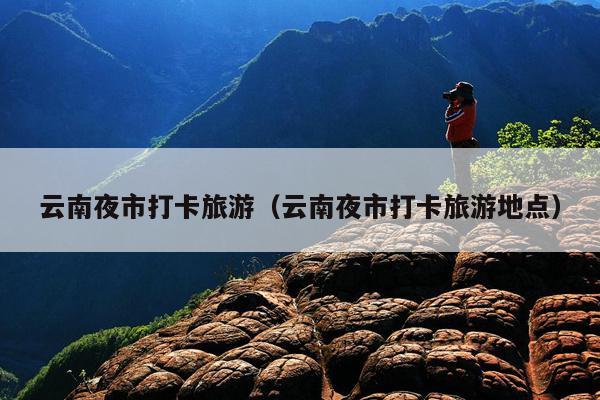 云南夜市打卡旅游（云南夜市打卡旅游地点）