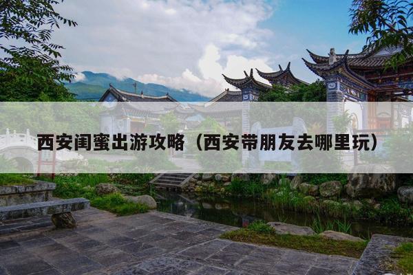 西安闺蜜出游攻略（西安带朋友去哪里玩）