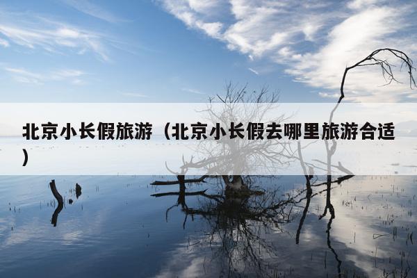 北京小长假旅游（北京小长假去哪里旅游合适）