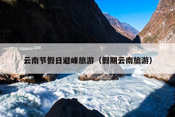 云南节假日避峰旅游（假期云南旅游）