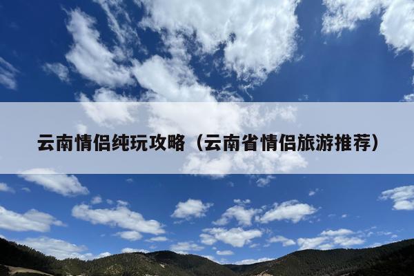 云南情侣纯玩攻略（云南省情侣旅游推荐）
