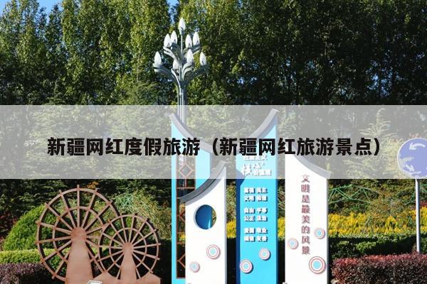 新疆网红度假旅游（新疆网红旅游景点）