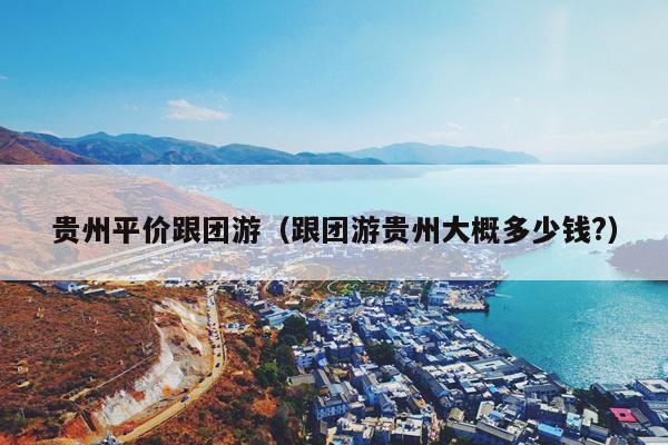 贵州平价跟团游（跟团游贵州大概多少钱?）