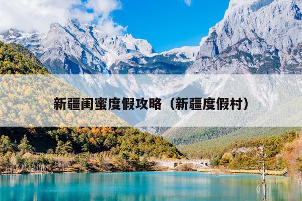 新疆闺蜜度假攻略（新疆度假村）