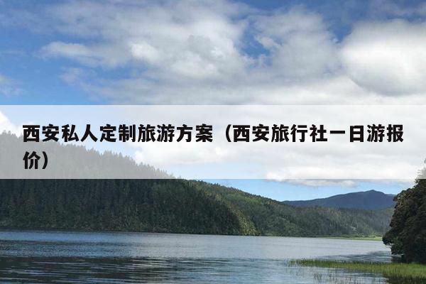 西安私人定制旅游方案（西安旅行社一日游报价）