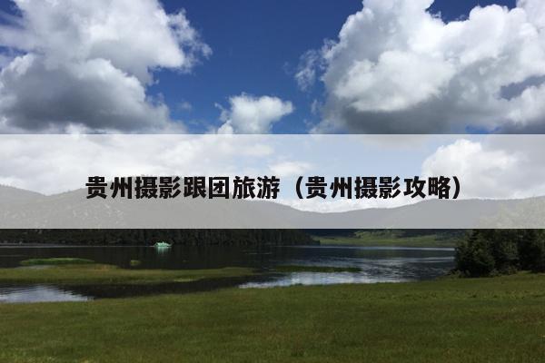 贵州摄影跟团旅游（贵州摄影攻略）