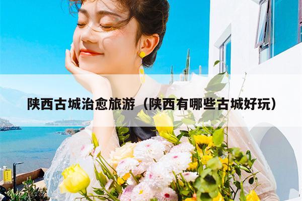 陕西古城治愈旅游（陕西有哪些古城好玩）