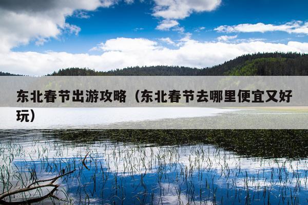 东北春节出游攻略（东北春节去哪里便宜又好玩）