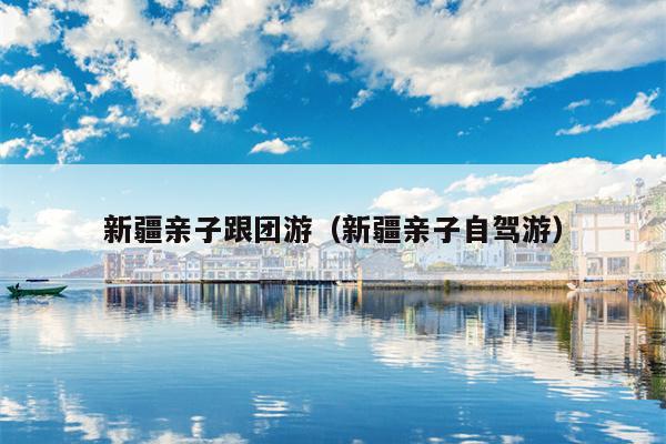 新疆亲子跟团游（新疆亲子自驾游）