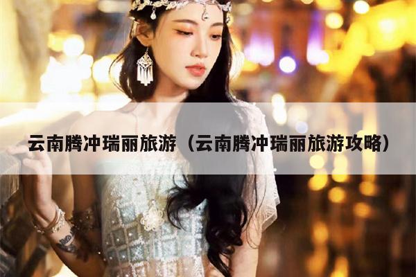 云南腾冲瑞丽旅游（云南腾冲瑞丽旅游攻略）