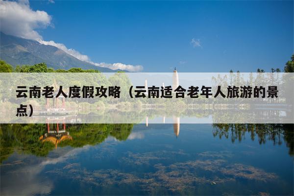 云南老人度假攻略（云南适合老年人旅游的景点）