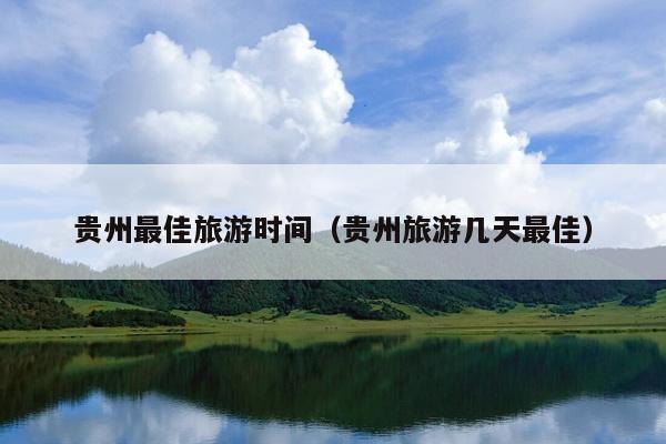 贵州最佳旅游时间（贵州旅游几天最佳）