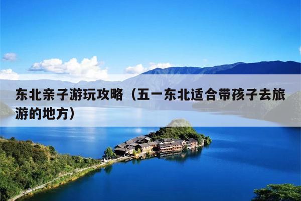东北亲子游玩攻略（五一东北适合带孩子去旅游的地方）