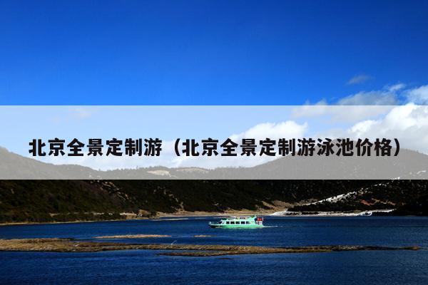 北京全景定制游（北京全景定制游泳池价格）