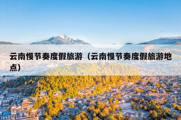 云南慢节奏度假旅游（云南慢节奏度假旅游地点）