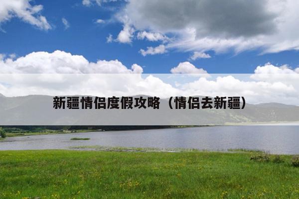 新疆情侣度假攻略（情侣去新疆）