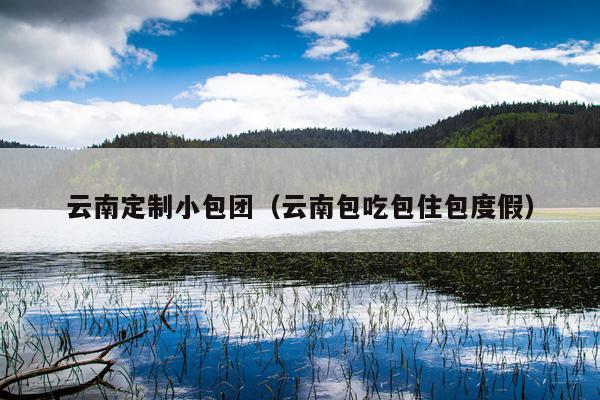 云南定制小包团（云南包吃包住包度假）