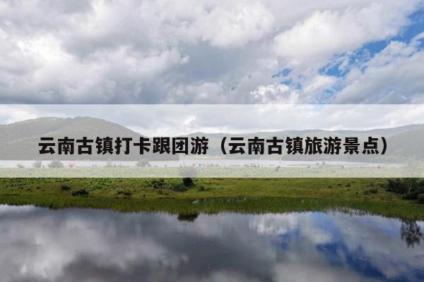 云南古镇打卡跟团游（云南古镇旅游景点）