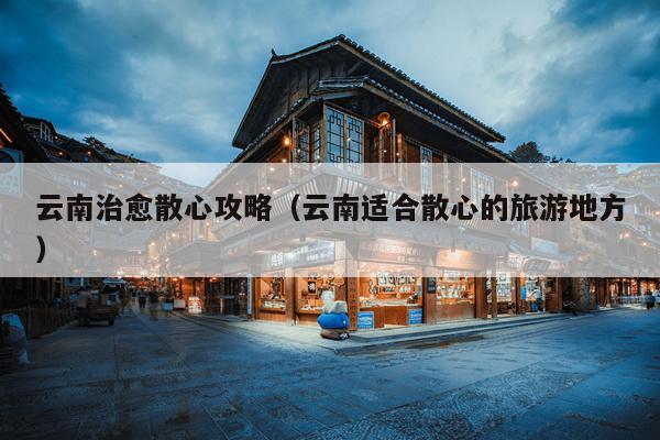 云南治愈散心攻略（云南适合散心的旅游地方）