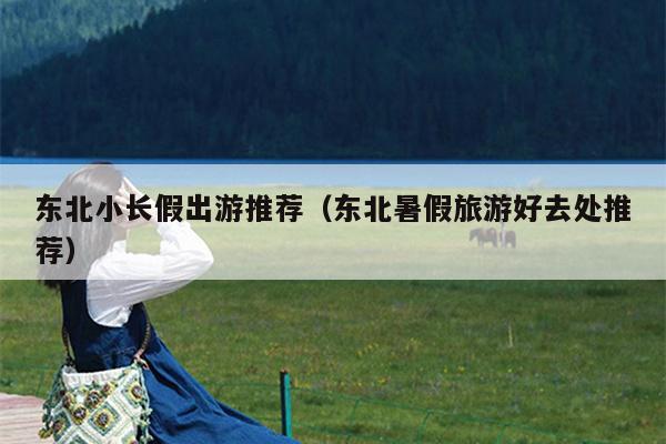 东北小长假出游推荐（东北暑假旅游好去处推荐）
