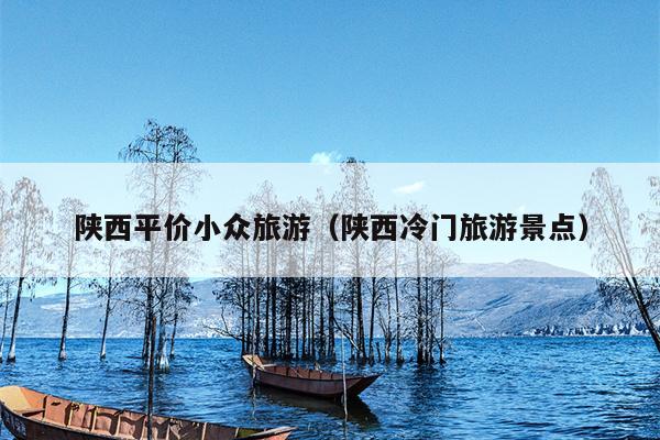 陕西平价小众旅游（陕西冷门旅游景点）