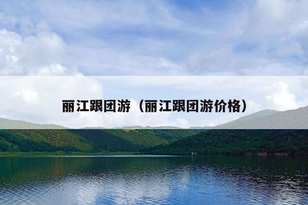 丽江跟团游（丽江跟团游价格）