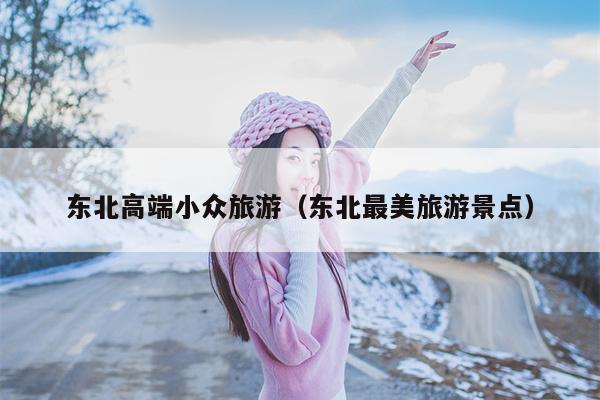 东北高端小众旅游（东北最美旅游景点）