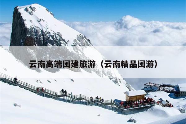 云南高端团建旅游（云南精品团游）