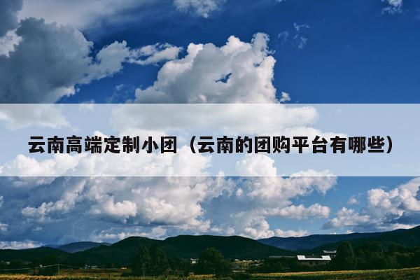 云南高端定制小团（云南的团购平台有哪些）