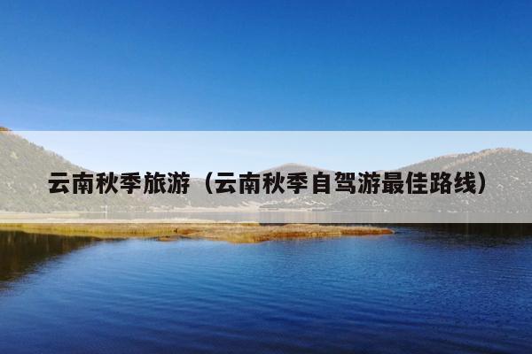 云南秋季旅游（云南秋季自驾游最佳路线）