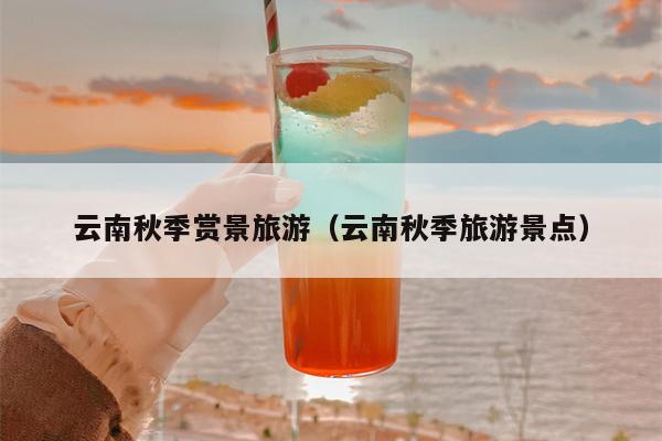 云南秋季赏景旅游（云南秋季旅游景点）