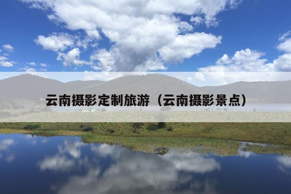 云南摄影定制旅游（云南摄影景点）