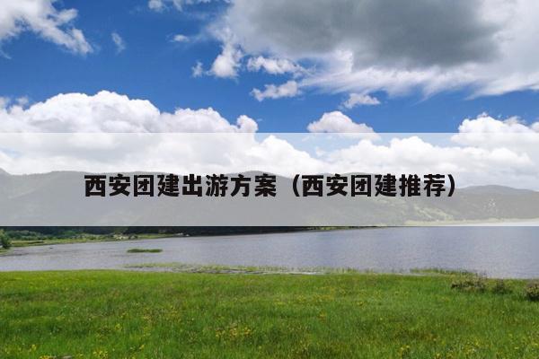 西安团建出游方案（西安团建推荐）