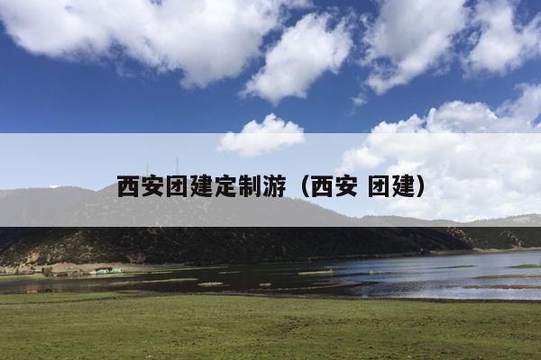 西安团建定制游（西安 团建）