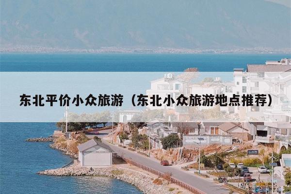 东北平价小众旅游（东北小众旅游地点推荐）