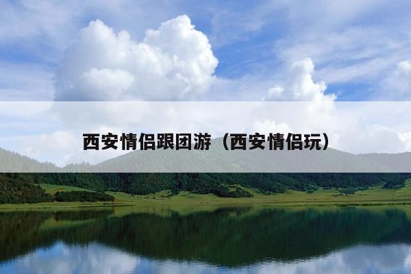 西安情侣跟团游（西安情侣玩）