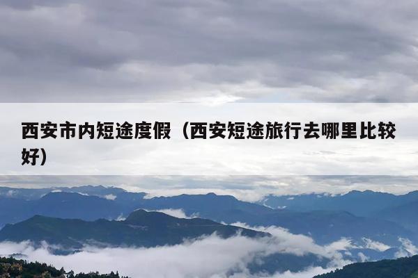 西安市内短途度假（西安短途旅行去哪里比较好）