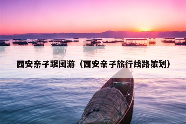 西安亲子跟团游（西安亲子旅行线路策划）